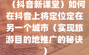 （抖音新课堂）如何在抖音上将定位定在另一个城市（实现旅游目的地推广的秘诀）