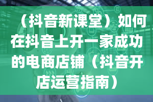 （抖音新课堂）如何在抖音上开一家成功的电商店铺（抖音开店运营指南）