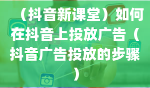 （抖音新课堂）如何在抖音上投放广告（抖音广告投放的步骤）