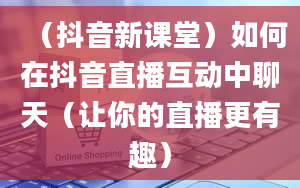 （抖音新课堂）如何在抖音直播互动中聊天（让你的直播更有趣）