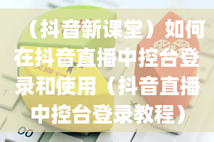 （抖音新课堂）如何在抖音直播中控台登录和使用（抖音直播中控台登录教程）