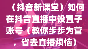 （抖音新课堂）如何在抖音直播中设置子账号（教你步步为营，省去直播烦恼）