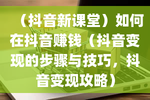 （抖音新课堂）如何在抖音赚钱（抖音变现的步骤与技巧，抖音变现攻略）