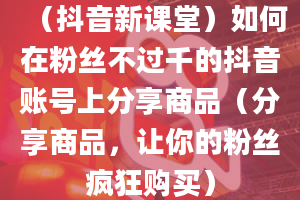 （抖音新课堂）如何在粉丝不过千的抖音账号上分享商品（分享商品，让你的粉丝疯狂购买）