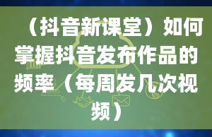 （抖音新课堂）如何掌握抖音发布作品的频率（每周发几次视频）