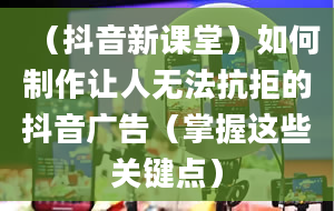 （抖音新课堂）如何制作让人无法抗拒的抖音广告（掌握这些关键点）