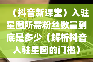 （抖音新课堂）入驻星图所需粉丝数量到底是多少（解析抖音入驻星图的门槛）