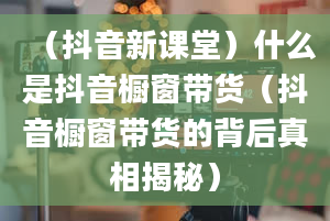 （抖音新课堂）什么是抖音橱窗带货（抖音橱窗带货的背后真相揭秘）