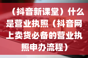 （抖音新课堂）什么是营业执照（抖音网上卖货必备的营业执照申办流程）