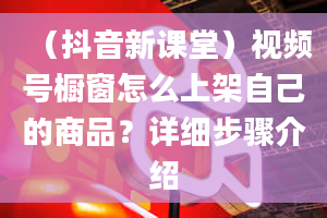 （抖音新课堂）视频号橱窗怎么上架自己的商品？详细步骤介绍