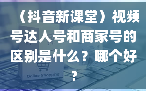 （抖音新课堂）视频号达人号和商家号的区别是什么？哪个好？