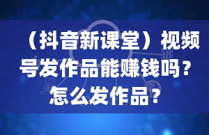 （抖音新课堂）视频号发作品能赚钱吗？怎么发作品？