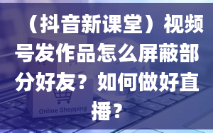 （抖音新课堂）视频号发作品怎么屏蔽部分好友？如何做好直播？