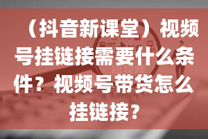 （抖音新课堂）视频号挂链接需要什么条件？视频号带货怎么挂链接？