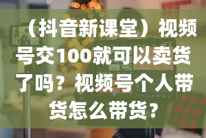 （抖音新课堂）视频号交100就可以卖货了吗？视频号个人带货怎么带货？