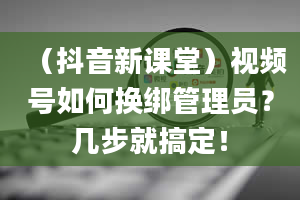 （抖音新课堂）视频号如何换绑管理员？几步就搞定！