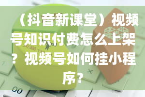 （抖音新课堂）视频号知识付费怎么上架？视频号如何挂小程序？