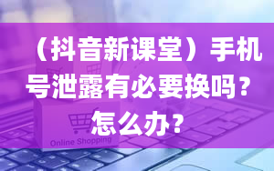 （抖音新课堂）手机号泄露有必要换吗？怎么办？