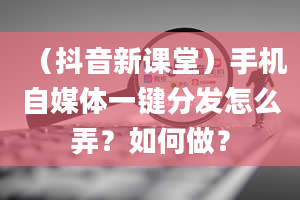 （抖音新课堂）手机自媒体一键分发怎么弄？如何做？