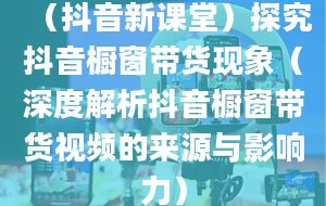 （抖音新课堂）探究抖音橱窗带货现象（深度解析抖音橱窗带货视频的来源与影响力）