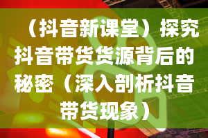 （抖音新课堂）探究抖音带货货源背后的秘密（深入剖析抖音带货现象）