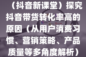 （抖音新课堂）探究抖音带货转化率高的原因（从用户消费习惯、营销策略、产品质量等多角度解析）