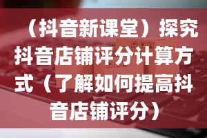 （抖音新课堂）探究抖音店铺评分计算方式（了解如何提高抖音店铺评分）