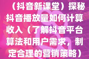 （抖音新课堂）探秘抖音播放量如何计算收入（了解抖音平台算法和用户需求，制定合理的营销策略）