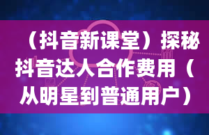 （抖音新课堂）探秘抖音达人合作费用（从明星到普通用户）