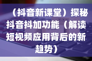 （抖音新课堂）探秘抖音抖加功能（解读短视频应用背后的新趋势）