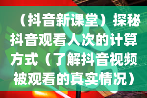 （抖音新课堂）探秘抖音观看人次的计算方式（了解抖音视频被观看的真实情况）