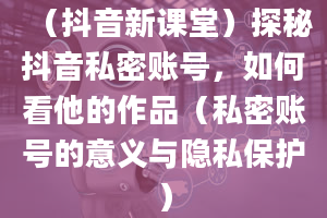 （抖音新课堂）探秘抖音私密账号，如何看他的作品（私密账号的意义与隐私保护）