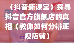 （抖音新课堂）探寻抖音官方旗舰店的真相（教你如何分辨正规店铺）