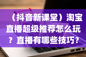 （抖音新课堂）淘宝直播超级推荐怎么玩？直播有哪些技巧？