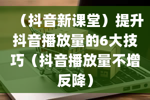 （抖音新课堂）提升抖音播放量的6大技巧（抖音播放量不增反降）