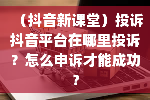 （抖音新课堂）投诉抖音平台在哪里投诉？怎么申诉才能成功？