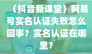 （抖音新课堂）网易号实名认证失败怎么回事？实名认证在哪里？