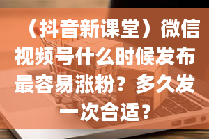 （抖音新课堂）微信视频号什么时候发布最容易涨粉？多久发一次合适？