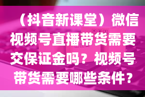 （抖音新课堂）微信视频号直播带货需要交保证金吗？视频号带货需要哪些条件？