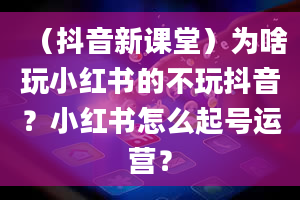 （抖音新课堂）为啥玩小红书的不玩抖音？小红书怎么起号运营？