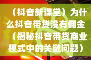 （抖音新课堂）为什么抖音带货没有佣金（揭秘抖音带货商业模式中的关键问题）