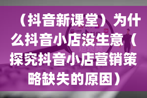 （抖音新课堂）为什么抖音小店没生意（探究抖音小店营销策略缺失的原因）