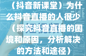 （抖音新课堂）为什么抖音直播的人很少（探究抖音直播的困境和原因，分析解决的方法和途径）