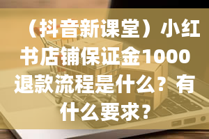 （抖音新课堂）小红书店铺保证金1000退款流程是什么？有什么要求？