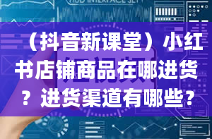 （抖音新课堂）小红书店铺商品在哪进货？进货渠道有哪些？