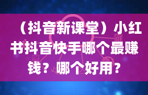 （抖音新课堂）小红书抖音快手哪个最赚钱？哪个好用？