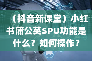 （抖音新课堂）小红书蒲公英SPU功能是什么？如何操作？