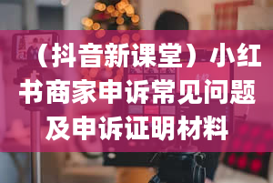 （抖音新课堂）小红书商家申诉常见问题及申诉证明材料