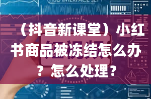 （抖音新课堂）小红书商品被冻结怎么办？怎么处理？