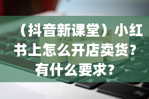 （抖音新课堂）小红书上怎么开店卖货？有什么要求？